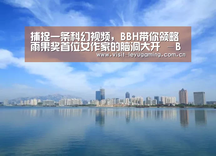 捕捉一条科幻视频,BBH带你领略雨果奖首位女作家的脑洞大开 -BBH携手郝景芳打造全新奥迪创意车主形象内容短片‘乐鱼网址’(图1) 2026发发发